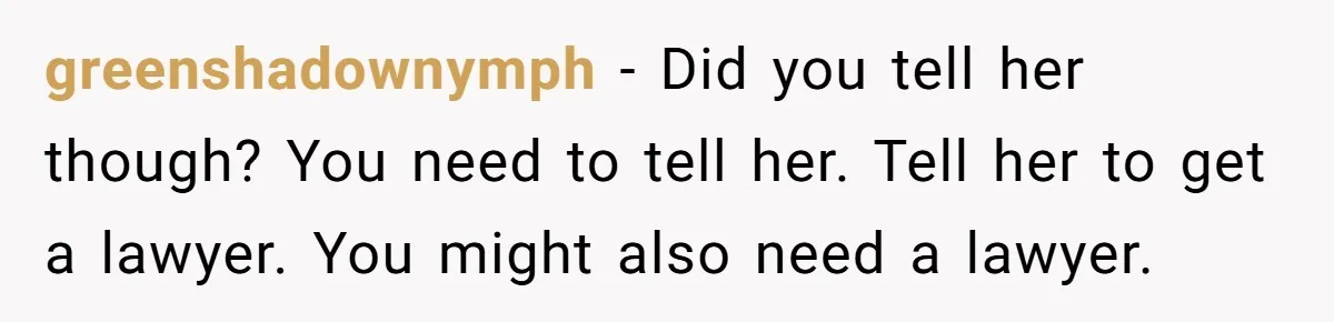 greenshadownymph − Did you tell her though? You need to tell her. Tell her to get a lawyer. You might also need a lawyer.
