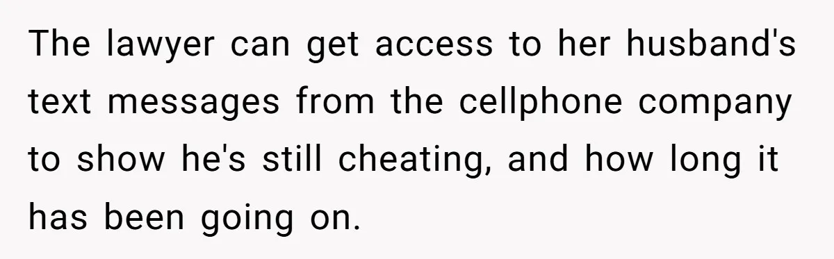 The lawyer can get access to her husband's text messages from the cellphone company to show he's still cheating, and how long it has been going on.
