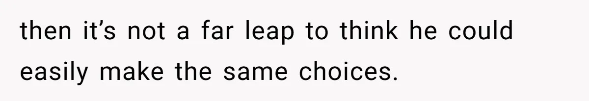 then it’s not a far leap to think he could easily make the same choices.
