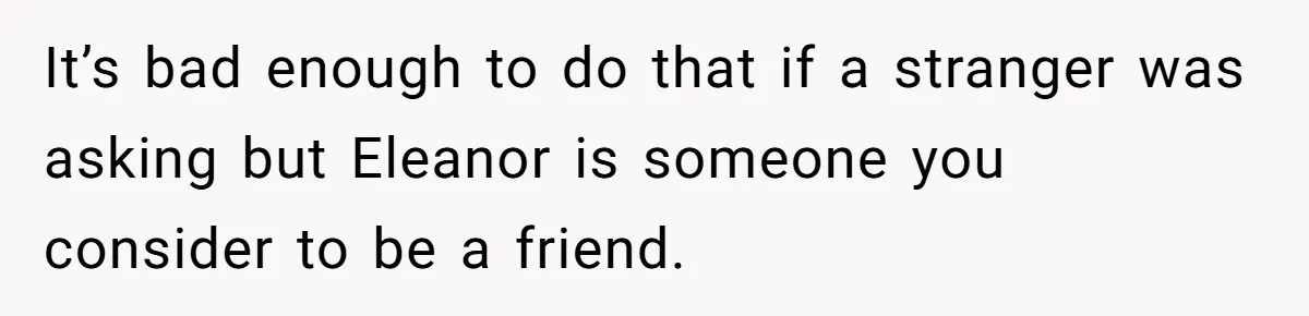 It’s bad enough to do that if a stranger was asking but Eleanor is someone you consider to be a friend.