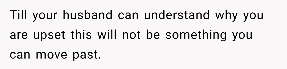 Till your husband can understand why you are upset this will not be something you can move past.