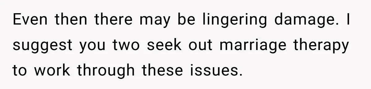 Even then there may be lingering damage. I suggest you two seek out marriage therapy to work through these issues.