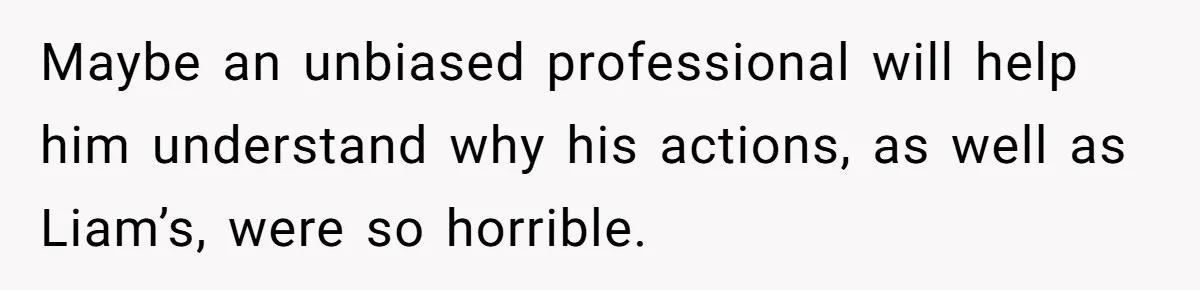 Maybe an unbiased professional will help him understand why his actions, as well as Liam’s, were so horrible.