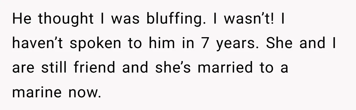 He thought I was bluffing. I wasn’t! I haven’t spoken to him in 7 years. She and I are still friend and she’s married to a marine now.