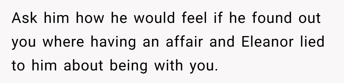 Ask him how he would feel if he found out you where having an affair and Eleanor lied to him about being with you.