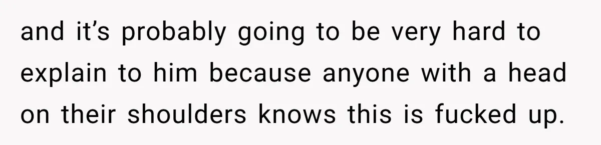 and it’s probably going to be very hard to explain to him because anyone with a head on their shoulders knows this is fucked up.