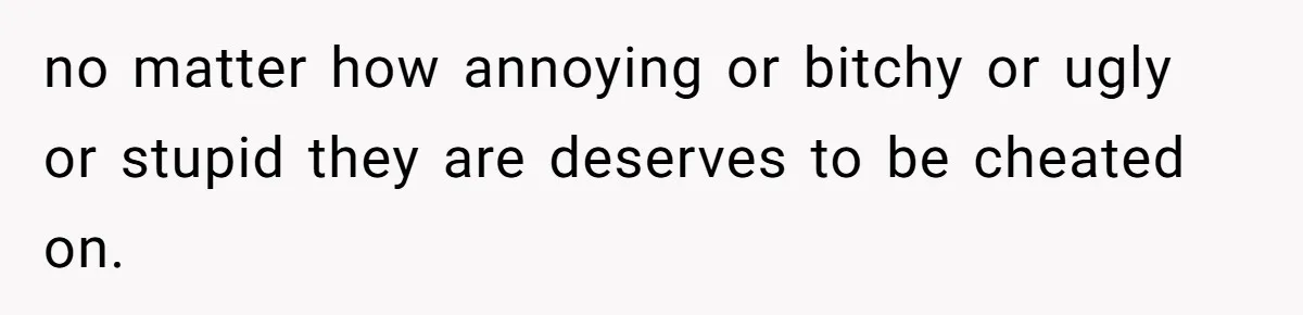 no matter how annoying or bitchy or ugly or stupid they are deserves to be cheated on.