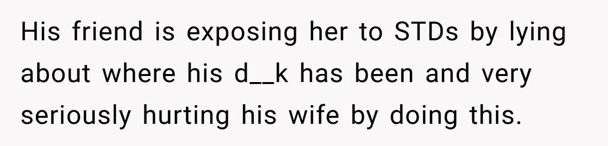 His friend is exposing her to STDs by lying about where his d__k has been and very seriously hurting his wife by doing this.
