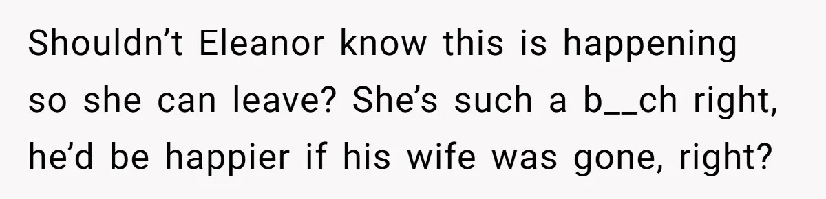 Shouldn’t Eleanor know this is happening so she can leave? She’s such a b__ch right, he’d be happier if his wife was gone, right?