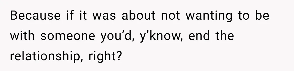 Because if it was about not wanting to be with someone you’d, y’know, end the relationship, right?