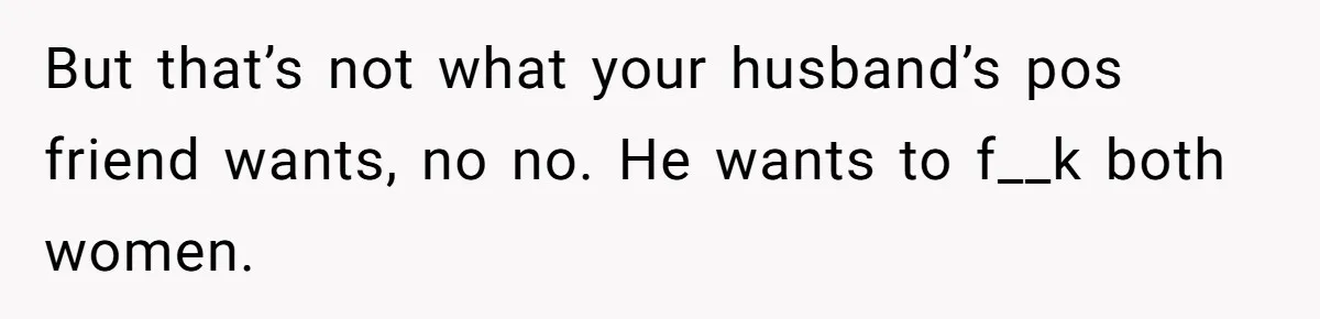But that’s not what your husband’s pos friend wants, no no. He wants to f__k both women.