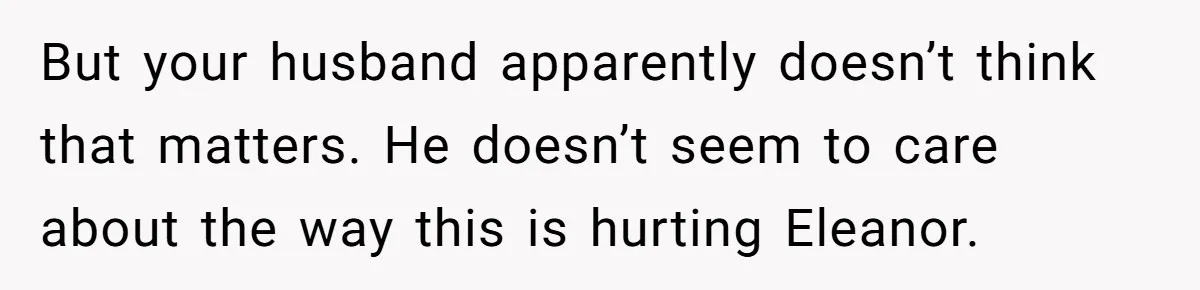 But your husband apparently doesn’t think that matters. He doesn’t seem to care about the way this is hurting Eleanor.
