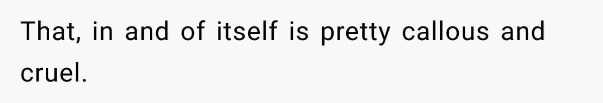 That, in and of itself is pretty callous and cruel.