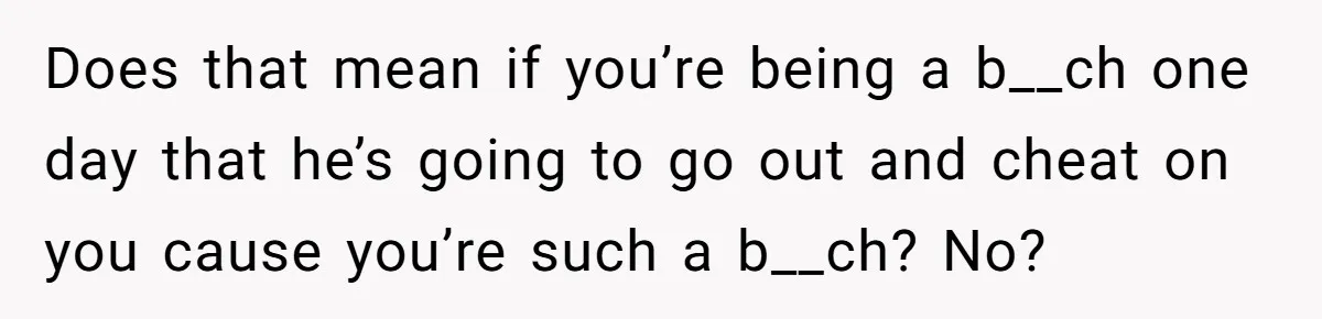 Does that mean if you’re being a b__ch one day that he’s going to go out and cheat on you cause you’re such a b__ch? No?