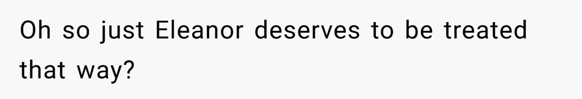 Oh so just Eleanor deserves to be treated that way?