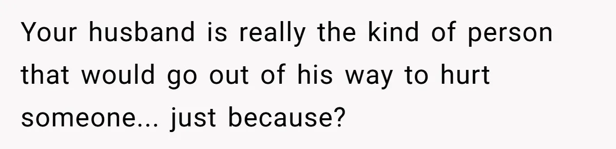 Your husband is really the kind of person that would go out of his way to hurt someone... just because?
