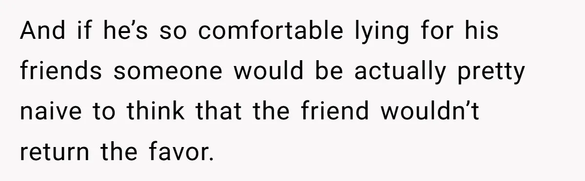 And if he’s so comfortable lying for his friends someone would be actually pretty naive to think that the friend wouldn’t return the favor.