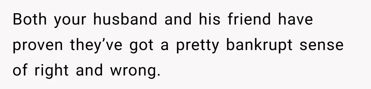 Both your husband and his friend have proven they’ve got a pretty bankrupt sense of right and wrong.