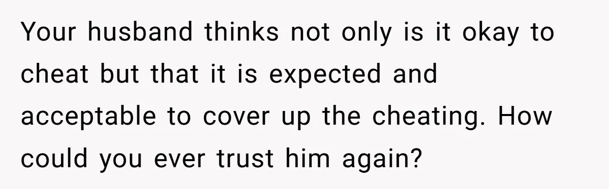 Your husband thinks not only is it okay to cheat but that it is expected and acceptable to cover up the cheating. How could you ever trust him again?
