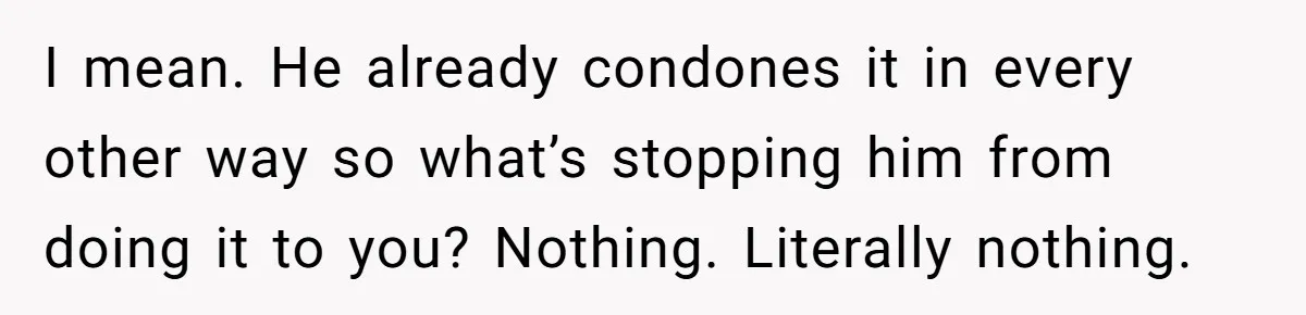 I mean. He already condones it in every other way so what’s stopping him from doing it to you? Nothing. Literally nothing.