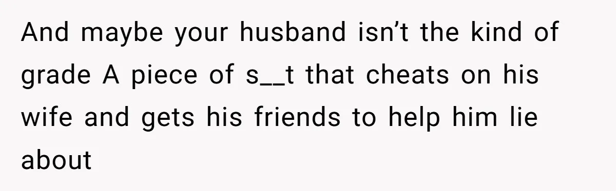 And maybe your husband isn’t the kind of grade A piece of s__t that cheats on his wife and gets his friends to help him lie about