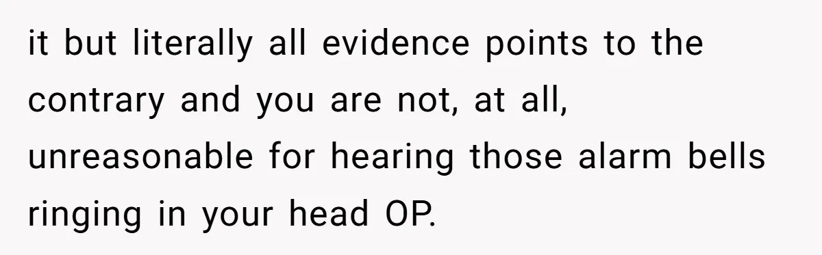 it but literally all evidence points to the contrary and you are not, at all, unreasonable for hearing those alarm bells ringing in your head OP.