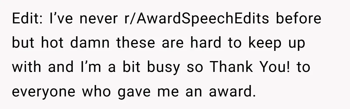 Edit: I’ve never r/AwardSpeechEdits before but hot damn these are hard to keep up with and I’m a bit busy so Thank You! to everyone who gave me an award.