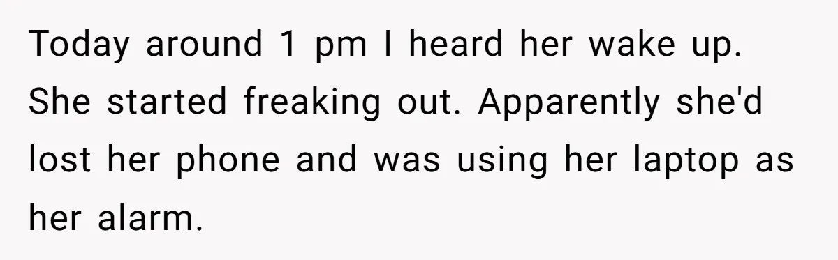 Today around 1 pm I heard her wake up. She started freaking out. Apparently she'd lost her phone and was using her laptop as her alarm.
