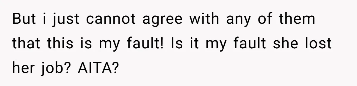 But i just cannot agree with any of them that this is my fault! Is it my fault she lost her job? AITA?