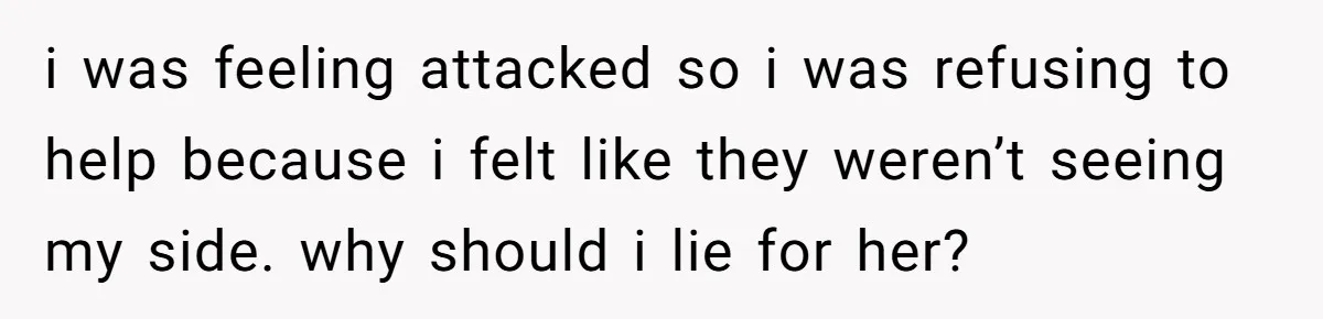 i was feeling attacked so i was refusing to help because i felt like they weren’t seeing my side. why should i lie for her?