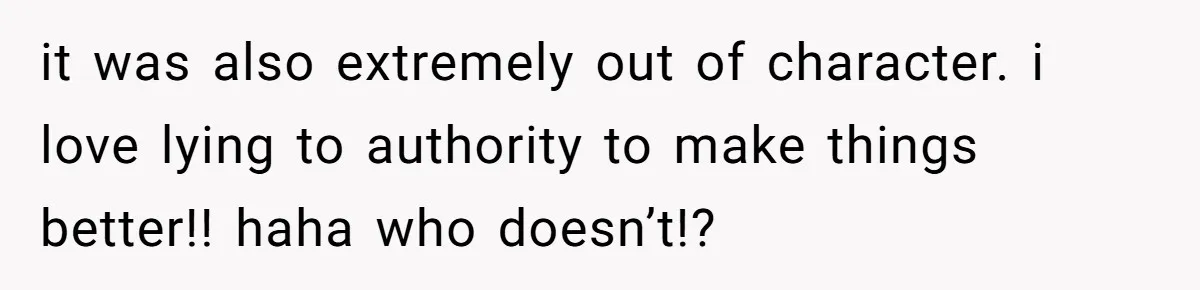 it was also extremely out of character. i love lying to authority to make things better!! haha who doesn’t!?