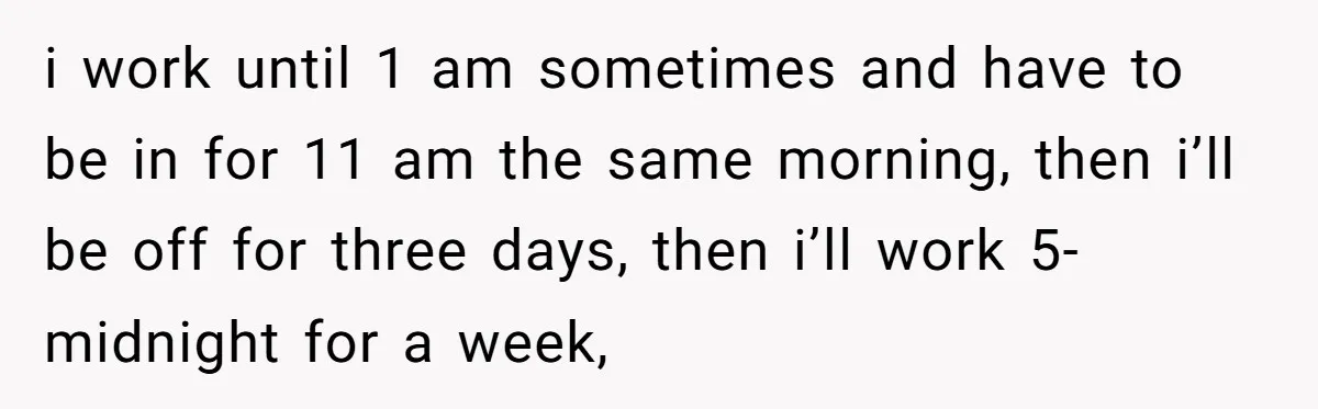 i work until 1 am sometimes and have to be in for 11 am the same morning, then i’ll be off for three days, then i’ll work 5-midnight for a...