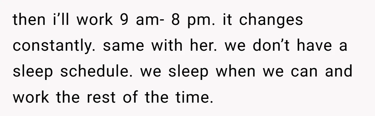 then i’ll work 9 am- 8 pm. it changes constantly. same with her. we don’t have a sleep schedule. we sleep when we can and work the rest of the...