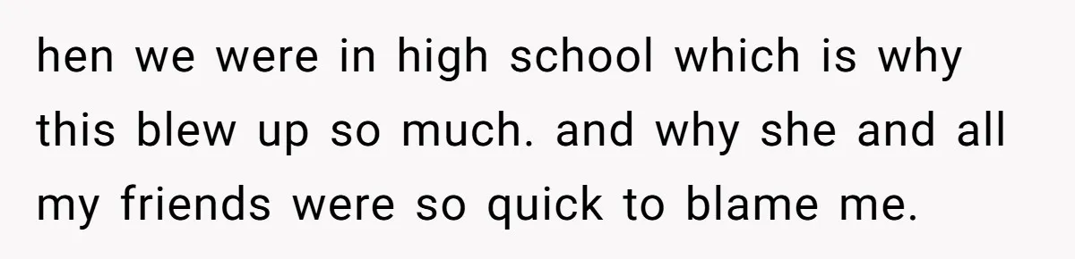hen we were in high school which is why this blew up so much. and why she and all my friends were so quick to blame me.