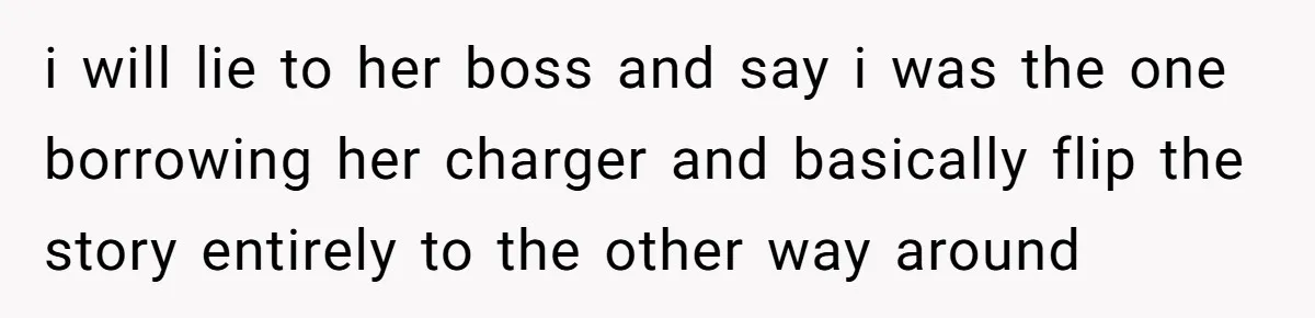 i will lie to her boss and say i was the one borrowing her charger and basically flip the story entirely to the other way around