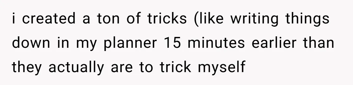 i created a ton of tricks (like writing things down in my planner 15 minutes earlier than they actually are to trick myself