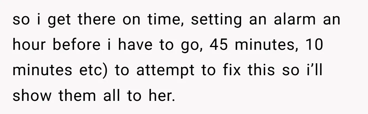 so i get there on time, setting an alarm an hour before i have to go, 45 minutes, 10 minutes etc) to attempt to fix this so i’ll show them...