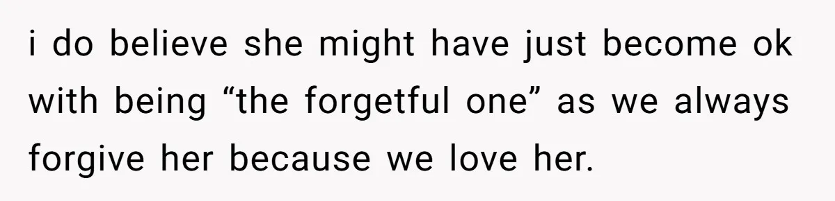 i do believe she might have just become ok with being “the forgetful one” as we always forgive her because we love her.