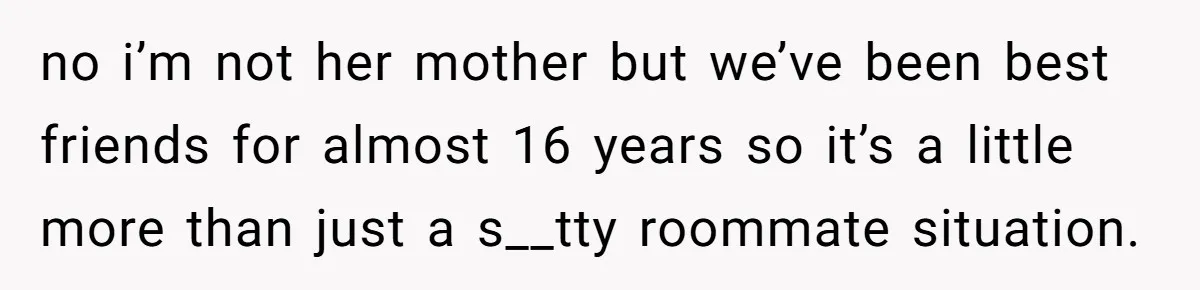 no i’m not her mother but we’ve been best friends for almost 16 years so it’s a little more than just a s__tty roommate situation.