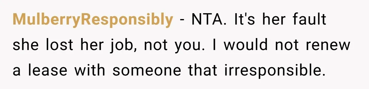 MulberryResponsibly − NTA. It's her fault she lost her job, not you. I would not renew a lease with someone that irresponsible.