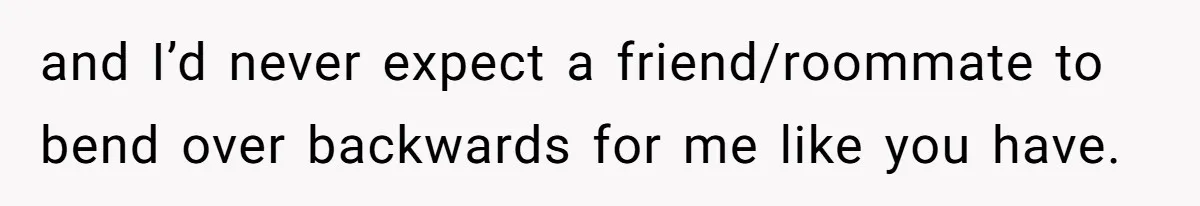 and I’d never expect a friend/roommate to bend over backwards for me like you have.