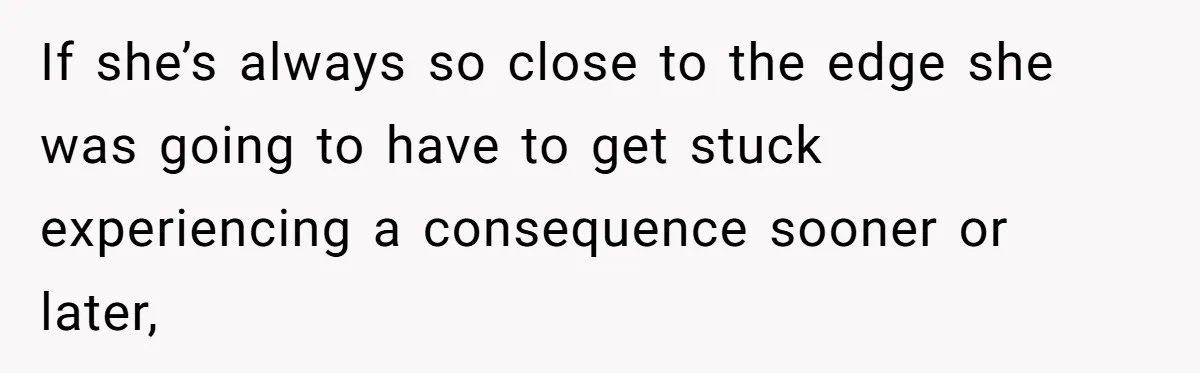 If she’s always so close to the edge she was going to have to get stuck experiencing a consequence sooner or later,