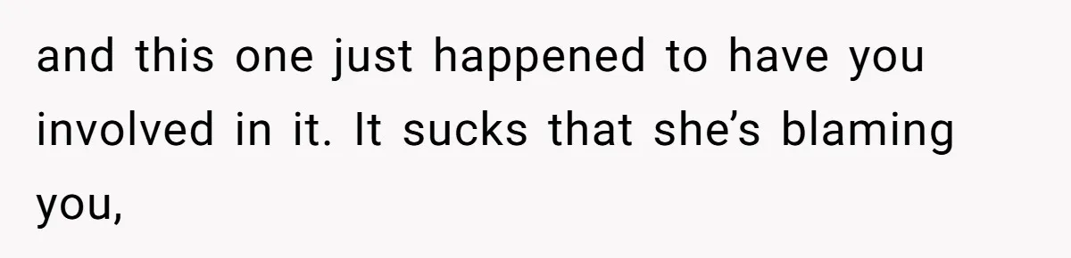 and this one just happened to have you involved in it. It sucks that she’s blaming you,