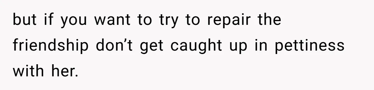 but if you want to try to repair the friendship don’t get caught up in pettiness with her.