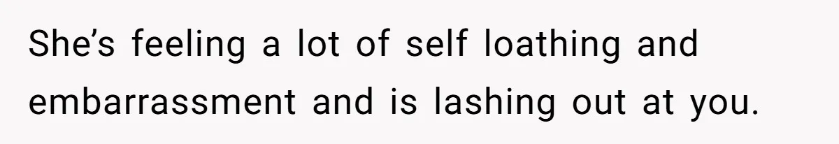 She’s feeling a lot of self loathing and embarrassment and is lashing out at you.