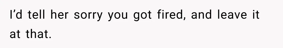 I’d tell her sorry you got fired, and leave it at that.