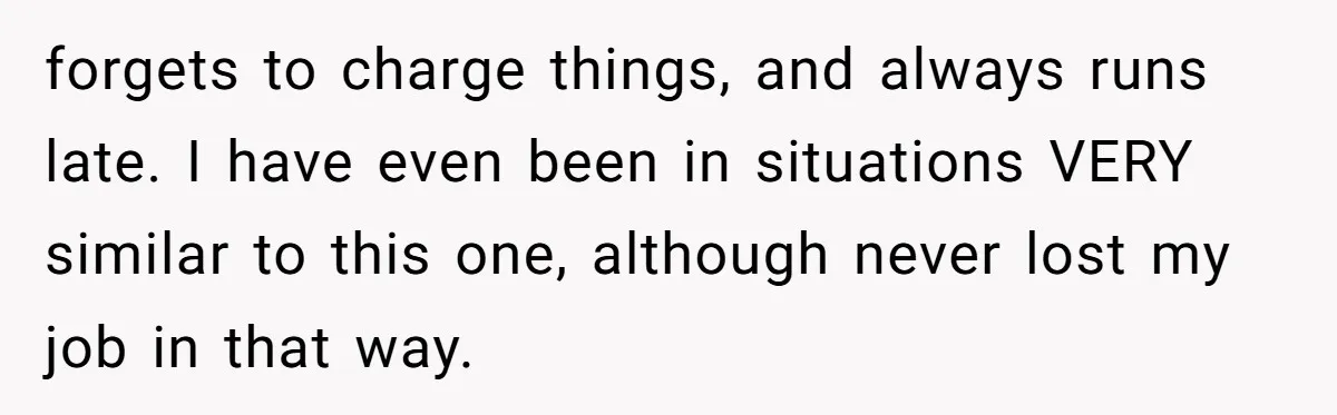 forgets to charge things, and always runs late. I have even been in situations VERY similar to this one, although never lost my job in that way.