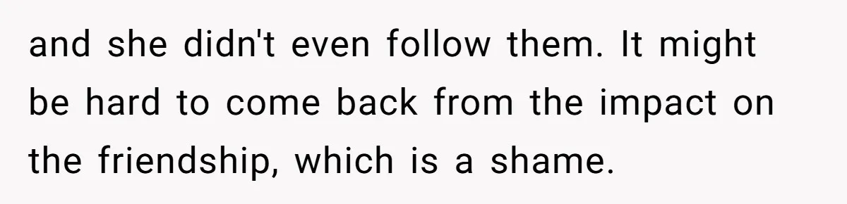 and she didn't even follow them. It might be hard to come back from the impact on the friendship, which is a shame.