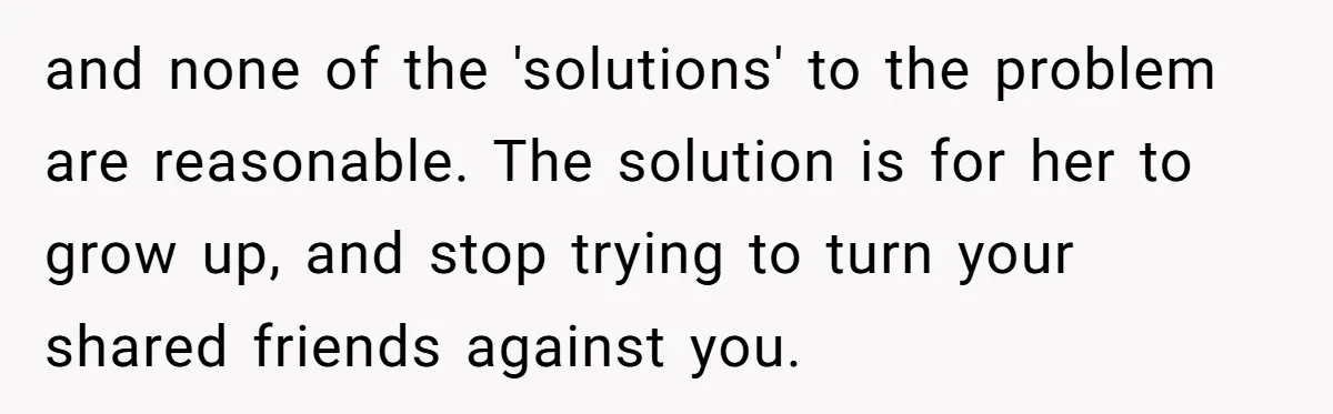 and none of the 'solutions' to the problem are reasonable. The solution is for her to grow up, and stop trying to turn your shared friends against you.