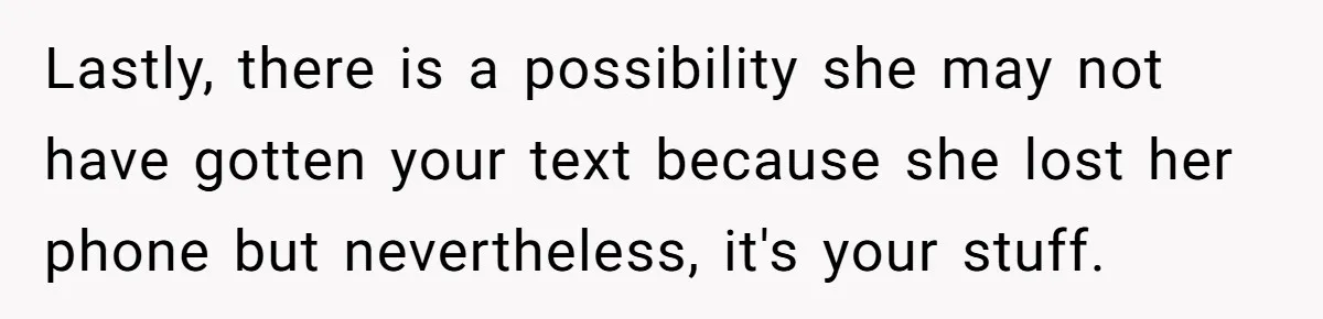 Lastly, there is a possibility she may not have gotten your text because she lost her phone but nevertheless, it's your stuff.